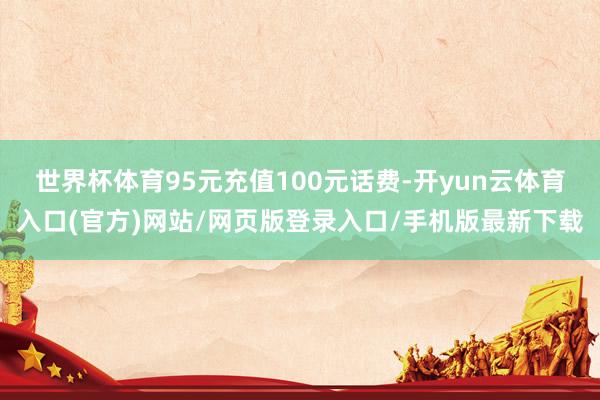 世界杯体育95元充值100元话费-开yun云体育入口(官方)网站/网页版登录入口/手机版最新下载
