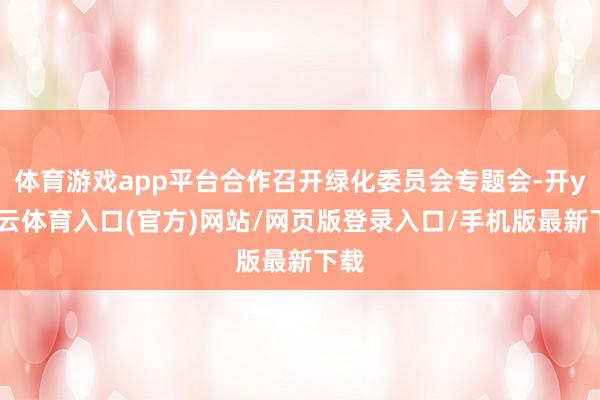 体育游戏app平台合作召开绿化委员会专题会-开yun云体育入口(官方)网站/网页版登录入口/手机版最新下载