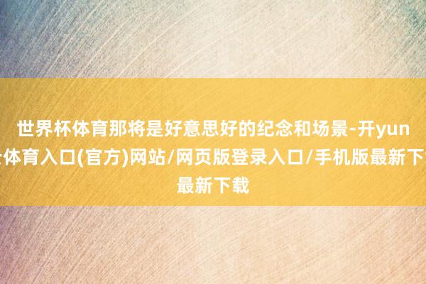 世界杯体育那将是好意思好的纪念和场景-开yun云体育入口(官方)网站/网页版登录入口/手机版最新下载