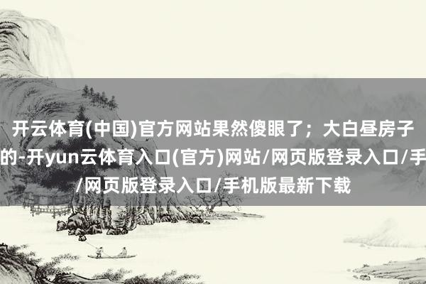 开云体育(中国)官方网站果然傻眼了；大白昼房子里亦然黑乌乌的-开yun云体育入口(官方)网站/网页版登录入口/手机版最新下载