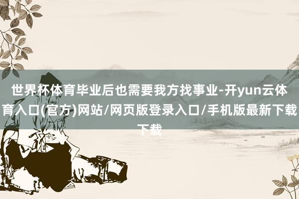世界杯体育毕业后也需要我方找事业-开yun云体育入口(官方)网站/网页版登录入口/手机版最新下载