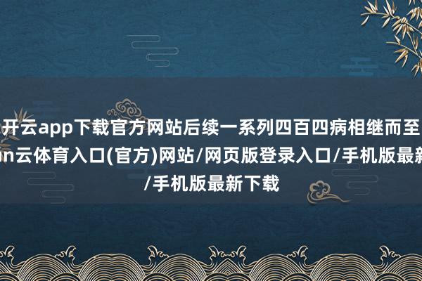 开云app下载官方网站后续一系列四百四病相继而至-开yun云体育入口(官方)网站/网页版登录入口/手机版最新下载