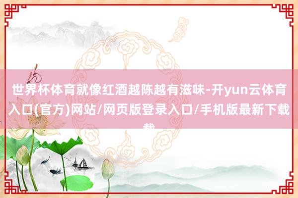 世界杯体育就像红酒越陈越有滋味-开yun云体育入口(官方)网站/网页版登录入口/手机版最新下载