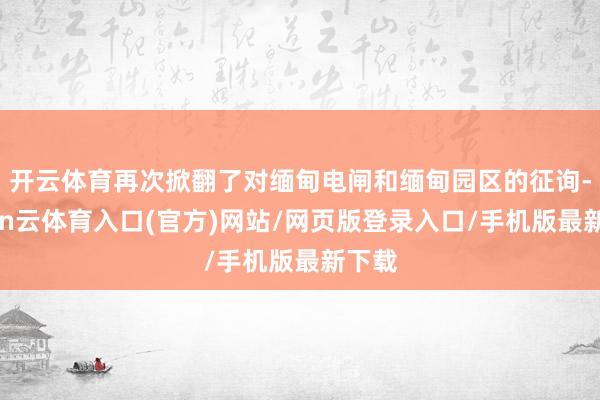 开云体育再次掀翻了对缅甸电闸和缅甸园区的征询-开yun云体育入口(官方)网站/网页版登录入口/手机版最新下载