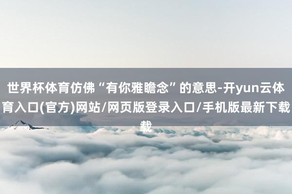 世界杯体育仿佛“有你雅瞻念”的意思-开yun云体育入口(官方)网站/网页版登录入口/手机版最新下载