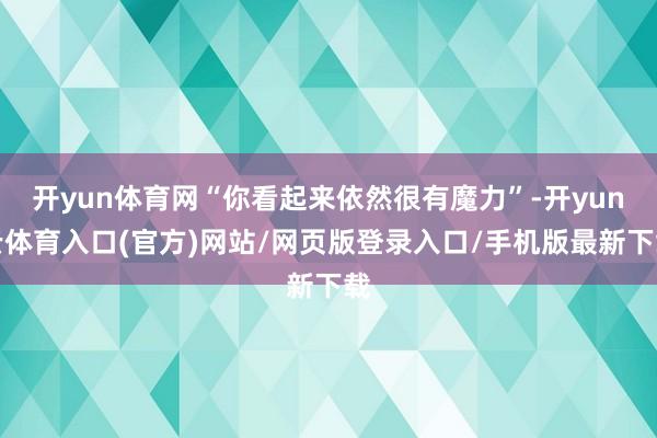 开yun体育网“你看起来依然很有魔力”-开yun云体育入口(官方)网站/网页版登录入口/手机版最新下载
