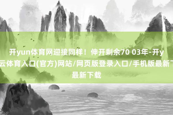开yun体育网迎接同样！伸开剩余70 03年-开yun云体育入口(官方)网站/网页版登录入口/手机版最新下载