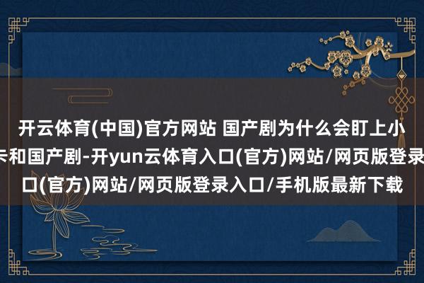 开云体育(中国)官方网站 国产剧为什么会盯上小卡？出生自韩娱的小卡和国产剧-开yun云体育入口(官方)网站/网页版登录入口/手机版最新下载