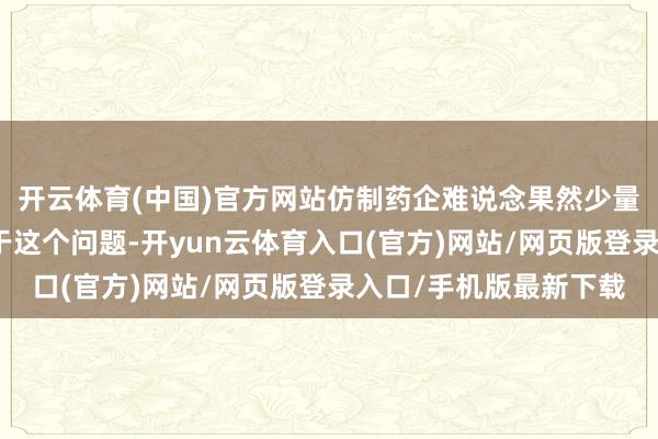 开云体育(中国)官方网站仿制药企难说念果然少量契机都莫得了吗？关于这个问题-开yun云体育入口(官方)网站/网页版登录入口/手机版最新下载