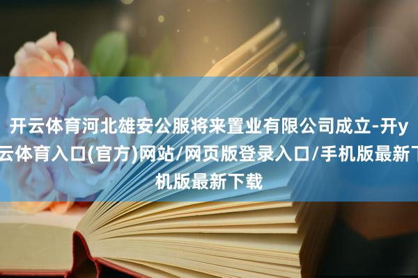 开云体育河北雄安公服将来置业有限公司成立-开yun云体育入口(官方)网站/网页版登录入口/手机版最新下载