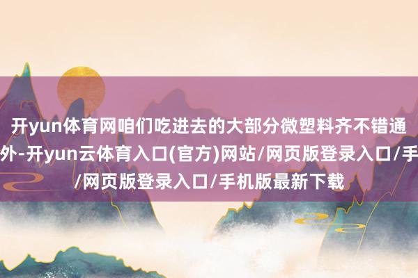 开yun体育网咱们吃进去的大部分微塑料齐不错通过粪便排出体外-开yun云体育入口(官方)网站/网页版登录入口/手机版最新下载