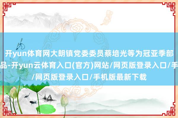 开yun体育网大朗镇党委委员蔡培光等为冠亚季部部队颁发了奖品-开yun云体育入口(官方)网站/网页版登录入口/手机版最新下载