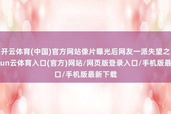开云体育(中国)官方网站像片曝光后网友一派失望之声-开yun云体育入口(官方)网站/网页版登录入口/手机版最新下载