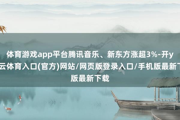 体育游戏app平台腾讯音乐、新东方涨超3%-开yun云体育入口(官方)网站/网页版登录入口/手机版最新下载