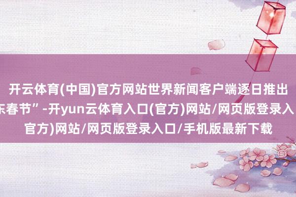 开云体育(中国)官方网站世界新闻客户端逐日推出一期“非遗里的山东春节”-开yun云体育入口(官方)网站/网页版登录入口/手机版最新下载