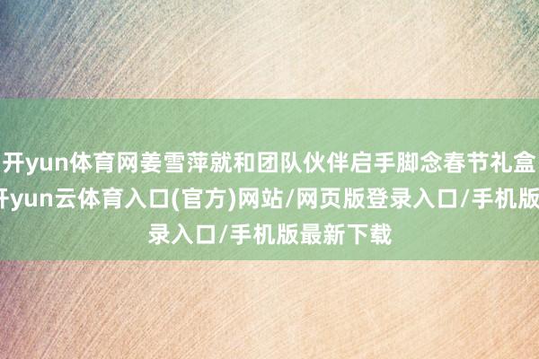 开yun体育网姜雪萍就和团队伙伴启手脚念春节礼盒的准备-开yun云体育入口(官方)网站/网页版登录入口/手机版最新下载