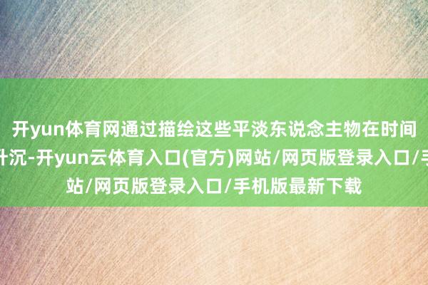 开yun体育网通过描绘这些平淡东说念主物在时间波浪中的放诞升沉-开yun云体育入口(官方)网站/网页版登录入口/手机版最新下载