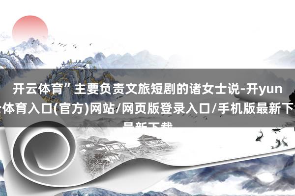 开云体育”主要负责文旅短剧的诸女士说-开yun云体育入口(官方)网站/网页版登录入口/手机版最新下载