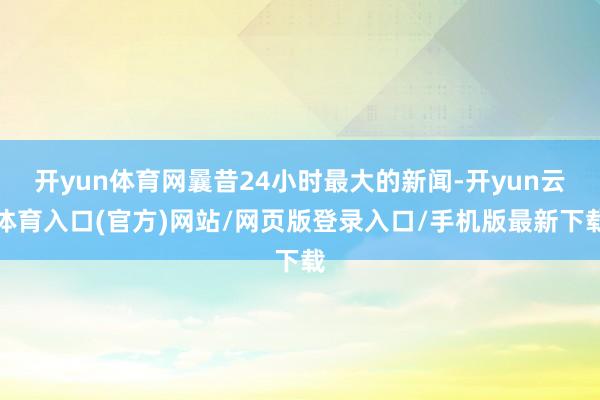 开yun体育网曩昔24小时最大的新闻-开yun云体育入口(官方)网站/网页版登录入口/手机版最新下载
