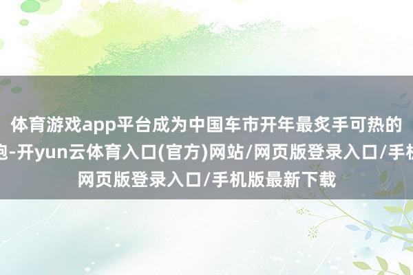 体育游戏app平台成为中国车市开年最炙手可热的智能纯电轿跑-开yun云体育入口(官方)网站/网页版登录入口/手机版最新下载