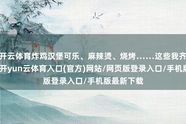 开云体育炸鸡汉堡可乐、麻辣烫、烧烤……这些我齐很可爱吃-开yun云体育入口(官方)网站/网页版登录入口/手机版最新下载