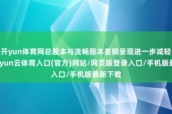 开yun体育网总股本与流畅股本差额呈现进一步减轻趋势-开yun云体育入口(官方)网站/网页版登录入口/手机版最新下载