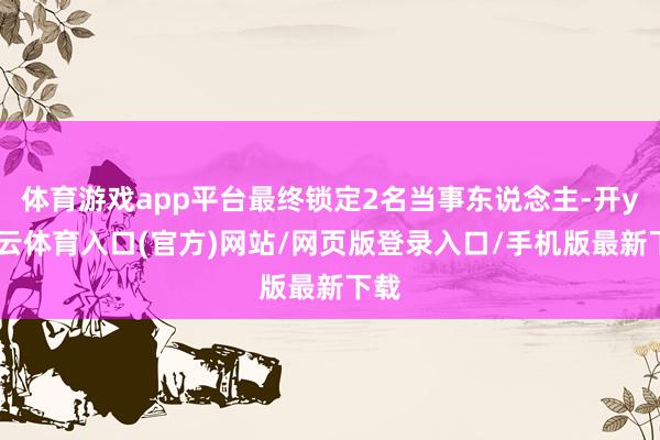 体育游戏app平台最终锁定2名当事东说念主-开yun云体育入口(官方)网站/网页版登录入口/手机版最新下载
