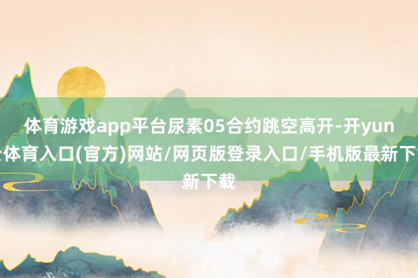 体育游戏app平台尿素05合约跳空高开-开yun云体育入口(官方)网站/网页版登录入口/手机版最新下载