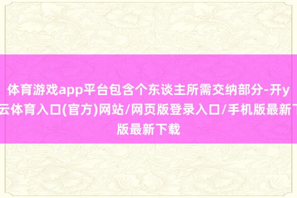 体育游戏app平台包含个东谈主所需交纳部分-开yun云体育入口(官方)网站/网页版登录入口/手机版最新下载