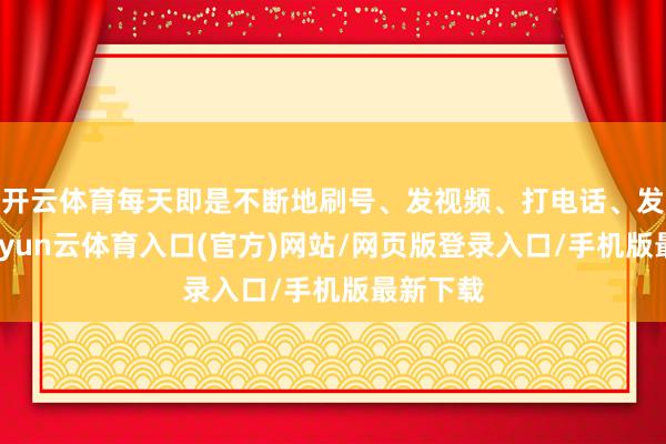 开云体育每天即是不断地刷号、发视频、打电话、发信息-开yun云体育入口(官方)网站/网页版登录入口/手机版最新下载
