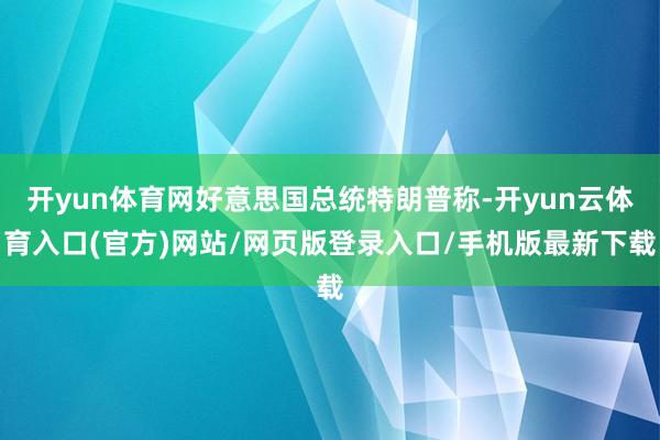 开yun体育网好意思国总统特朗普称-开yun云体育入口(官方)网站/网页版登录入口/手机版最新下载