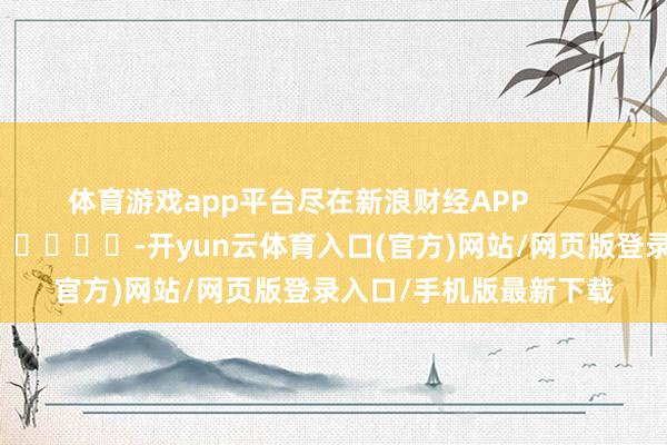体育游戏app平台尽在新浪财经APP            													-开yun云体育入口(官方)网站/网页版登录入口/手机版最新下载