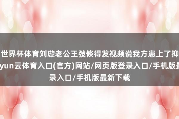 世界杯体育刘璇老公王弢倏得发视频说我方患上了抑郁症-开yun云体育入口(官方)网站/网页版登录入口/手机版最新下载