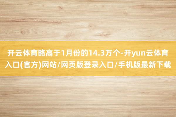 开云体育略高于1月份的14.3万个-开yun云体育入口(官方)网站/网页版登录入口/手机版最新下载