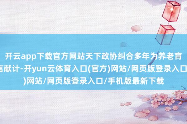 开云app下载官方网站天下政协纠合多年为养老育幼等民生议题建言献计-开yun云体育入口(官方)网站/网页版登录入口/手机版最新下载