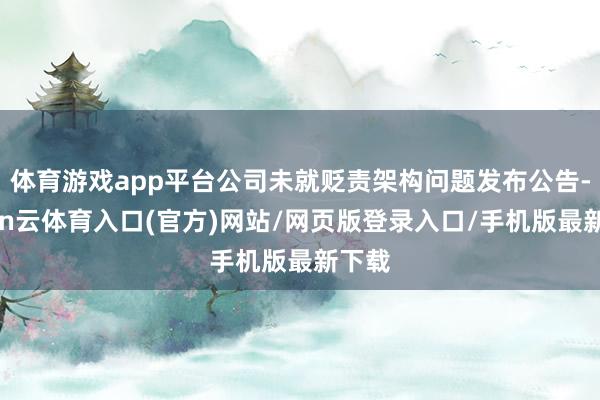 体育游戏app平台公司未就贬责架构问题发布公告-开yun云体育入口(官方)网站/网页版登录入口/手机版最新下载