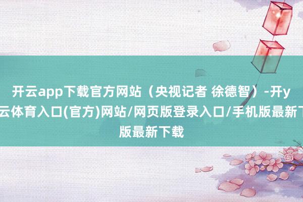 开云app下载官方网站（央视记者 徐德智）-开yun云体育入口(官方)网站/网页版登录入口/手机版最新下载