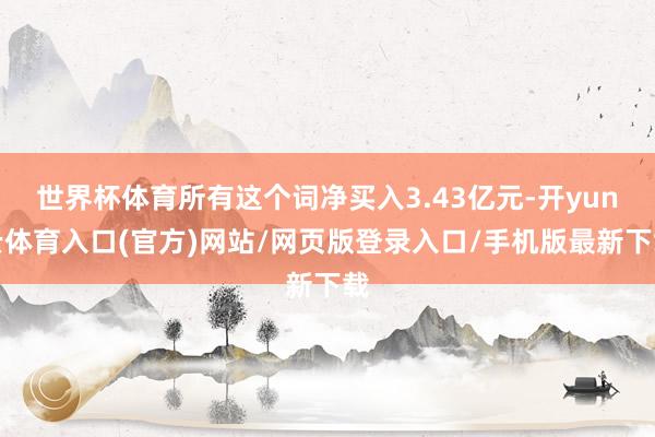 世界杯体育所有这个词净买入3.43亿元-开yun云体育入口(官方)网站/网页版登录入口/手机版最新下载