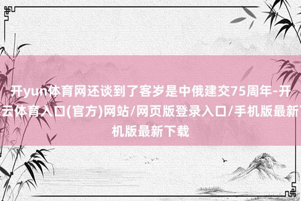 开yun体育网还谈到了客岁是中俄建交75周年-开yun云体育入口(官方)网站/网页版登录入口/手机版最新下载