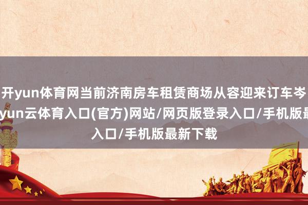 开yun体育网当前济南房车租赁商场从容迎来订车岑岭期-开yun云体育入口(官方)网站/网页版登录入口/手机版最新下载