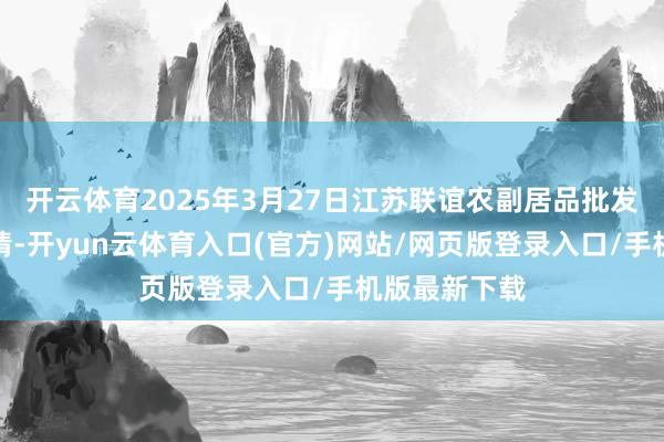 开云体育2025年3月27日江苏联谊农副居品批发市集价钱行情-开yun云体育入口(官方)网站/网页版登录入口/手机版最新下载