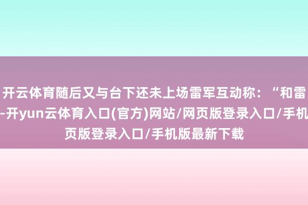 开云体育随后又与台下还未上场雷军互动称：“和雷军坐在沿途-开yun云体育入口(官方)网站/网页版登录入口/手机版最新下载