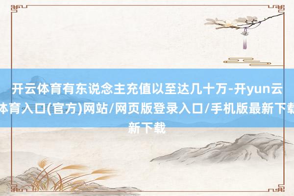 开云体育有东说念主充值以至达几十万-开yun云体育入口(官方)网站/网页版登录入口/手机版最新下载