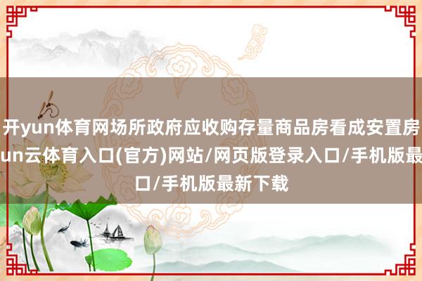 开yun体育网场所政府应收购存量商品房看成安置房源-开yun云体育入口(官方)网站/网页版登录入口/手机版最新下载