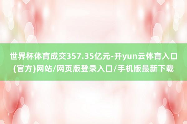 世界杯体育成交357.35亿元-开yun云体育入口(官方)网站/网页版登录入口/手机版最新下载