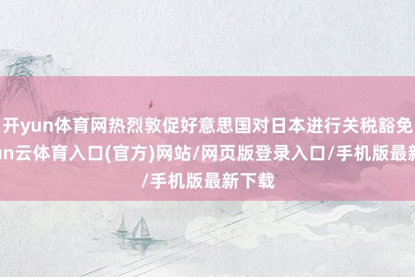 开yun体育网热烈敦促好意思国对日本进行关税豁免-开yun云体育入口(官方)网站/网页版登录入口/手机版最新下载
