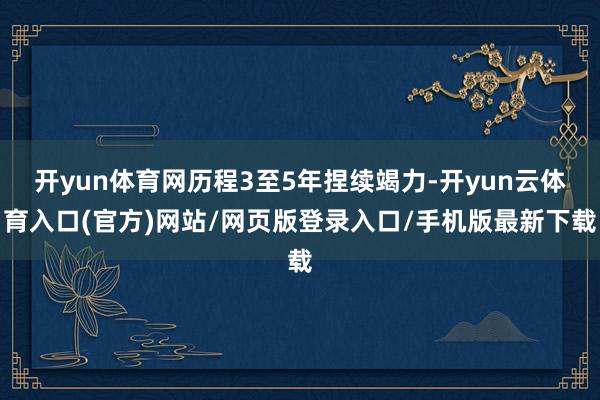 开yun体育网历程3至5年捏续竭力-开yun云体育入口(官方)网站/网页版登录入口/手机版最新下载