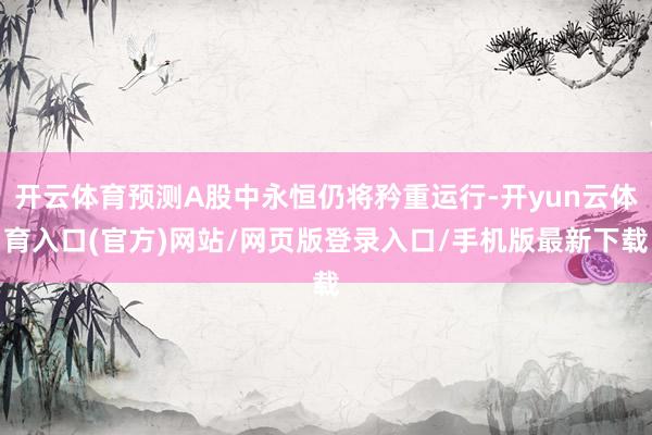 开云体育预测A股中永恒仍将矜重运行-开yun云体育入口(官方)网站/网页版登录入口/手机版最新下载