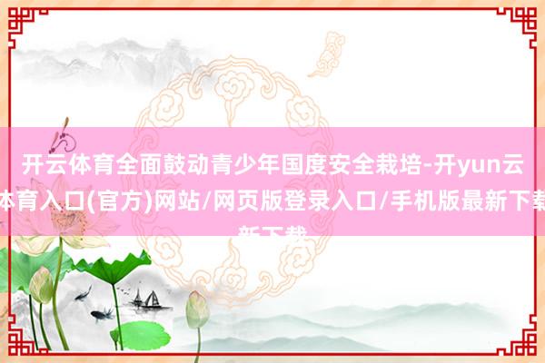 开云体育全面鼓动青少年国度安全栽培-开yun云体育入口(官方)网站/网页版登录入口/手机版最新下载