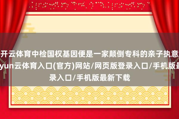 开云体育中检国权基因便是一家颠倒专科的亲子执意机构-开yun云体育入口(官方)网站/网页版登录入口/手机版最新下载